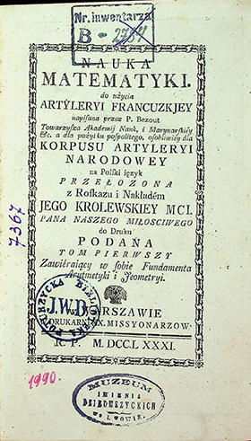 Bezout P. Nauka matematyki do użycia artyleryi francuzkiey napisana przez P. Bezout, Towarzysza Akademij Nauk, i Marynarskiey etc. a dla pożytku pospolitego, osobliwiey dla Korpusu Artyleryi Narodowey na Polski ięzyk przełożona z rozskazu i nakładem Jego Królewskiej Mci. / P. Bezout. – w Warszawie: W Druk.XX. Missyonarzow, 1781. T. I: Fundamenta rachcunkow. – [16], 208 s.; [XVI]. Fundamenta Jeometryi. – 315s. ; [XVI] ; 6 geometr. pl.