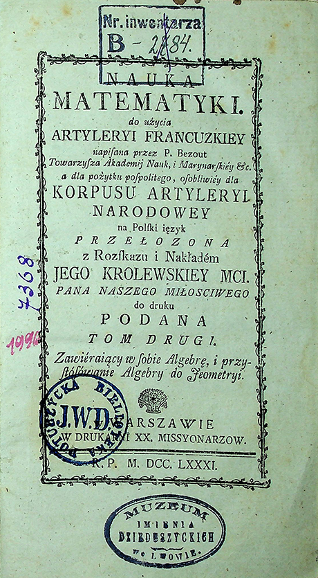 Bezout P. Nauka matematyki do użycia artyleryi francuzkiey napisana przez P. Bezout, Towarzysza Akademij Nauk, i Marynarskiey etc. a dla pożytku pospolitego, osobliwiey dla Korpusu Artyleryi Narodowey na Polski ięzyk przełożona z rozskazu i nakładem Jego Królewskiej Mci. / P. Bezout. – w Warszawie: W Druk.XX. Missyonarzow, 1781. T. II: O Algebrze (1781)