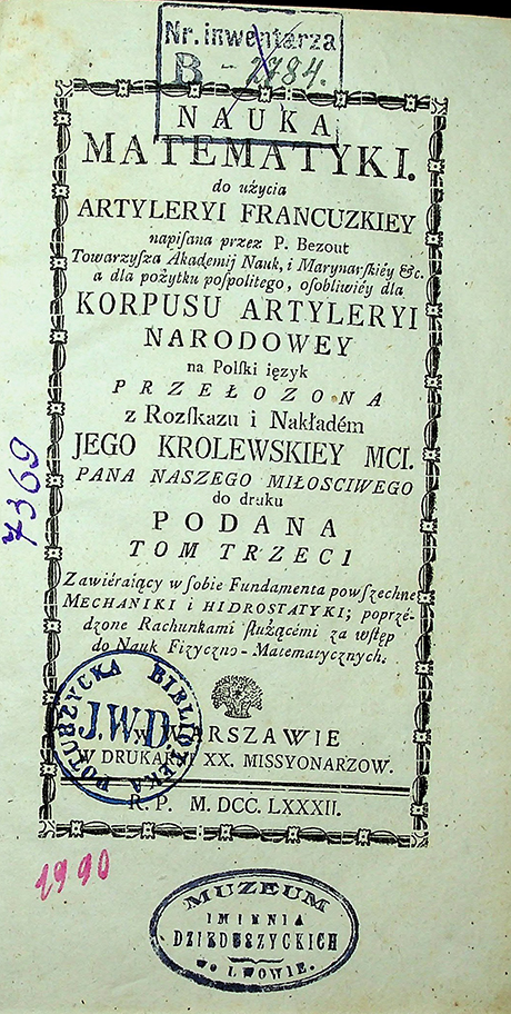 Bezout P. Nauka matematyki do użycia artyleryi francuzkiey napisana przez P. Bezout, Towarzysza Akademij Nauk, i Marynarskiey etc. a dla pożytku pospolitego, osobliwiey dla Korpusu Artyleryi Narodowey na Polski ięzyk przełożona z rozskazu i nakładem Jego Królewskiej Mci. / P. Bezout. – w Warszawie: W Druk.XX. Missyonarzow, 1781. T. III (1781)