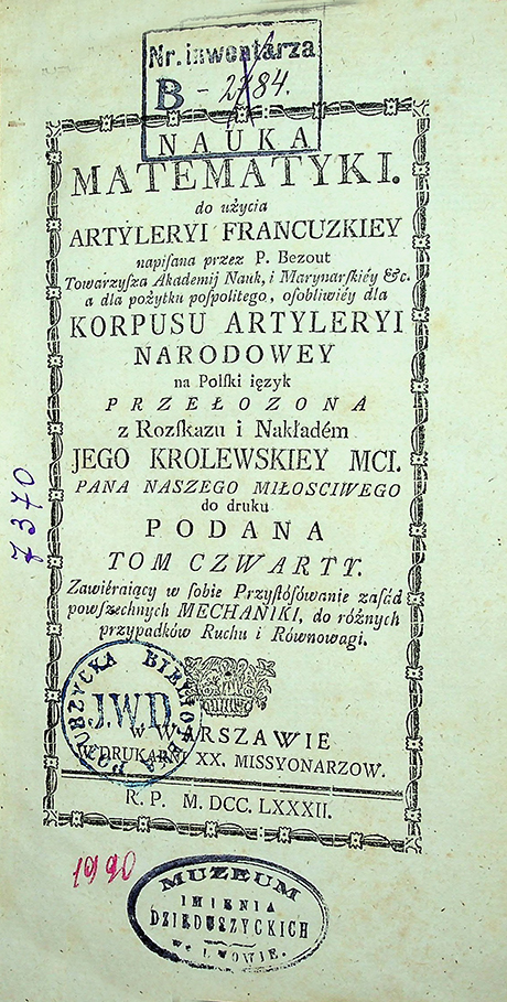 Bezout P. Nauka matematyki do użycia artyleryi francuzkiey napisana przez P. Bezout, Towarzysza Akademij Nauk, i Marynarskiey etc. a dla pożytku pospolitego, osobliwiey dla Korpusu Artyleryi Narodowey na Polski ięzyk przełożona z rozskazu i nakładem Jego Królewskiej Mci. / P. Bezout. – w Warszawie : W Druk. XX. Missyonarzow, 1781. T. IV: (1781)