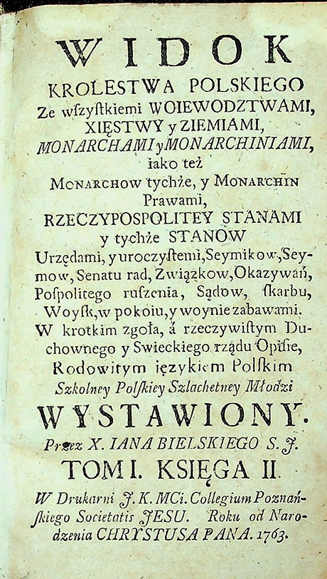 Bielski. Ian. 1714-1768 Widok Krolestwa Polskiego ze wszystkiemi woiewodztwami, xięstwy y ziemiami, monarchami y monarchiniami, iako teź monarchow tychże, y monarchin prawami, Rzeczypospolitey stanami y tychźe stanow / I. Bielski. – [Poznań]: W druk. F. K. MCi. Collegium Poznańskskiego. Societatis Jesu. Roku od Narodzenia CHRYSTUSA PANA, 1763. T. 1, ks. 2. – 354 s. T. 2, ks. 3, 4. – 130, 224 s.