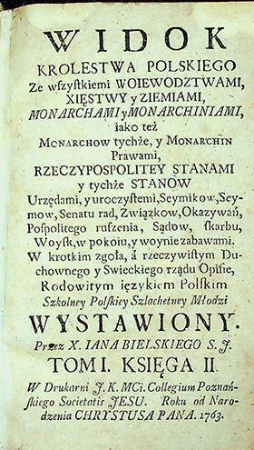 Bielski. Ian. 1714-1768 Widok Krolestwa Polskiego ze wszystkiemi woiewodztwami, xięstwy y ziemiami, monarchami y monarchiniami, iako teź monarchow tychże, y monarchin prawami, Rzeczypospolitey stanami y tychźe stanow / I. Bielski. – [Poznań]: W druk. F. K. MCi. Collegium Poznańskskiego. Societatis Jesu. Roku od Narodzenia CHRYSTUSA PANA, 1763. T. 1, ks. 2. – 354 s. T. 2, ks. 3, 4. – 130, 224 s.