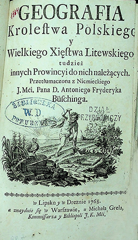 Büsching, Antoni Fryderyk Geografja krolestwa Polskiego y Wielkiego Xięstwa Litewskiego, tudzieź innych Prowincyi do nich naleźących. Przetlumaczona z niemieckiego J. Mci. Pana D. (...) / A. F. Büsching. - W Lipsku y w Dreźnie; a znayduie się w Warszawie: u Michała Grela, Kommissarza y Bibliopoli J. K. Mći, 1768. – 224 s., winiety w drzewor.