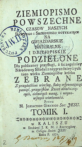 Giecy, Jgnacy Łukasz. Ziemopismo Powszechne Czasów Naszych Dawnego i Srzenego Dotykaiące: Na Gwiazdarskie Naturalne i Dzieiopiskie Podzielone, Dla publiczney przysługi, [...]; Z przydatkiem wierszy[...] / Przez Jgnacego Giecego. – w Kaliszu: w Druk. J. K. M.,1772. – Tomik 1. – [10] k.,208 s., [3] k., [1] tabl.