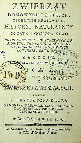 Kluk X. Krzysztof. Zwierząt domowych i dzikich osobliwie kraiowych, historyi naturalnej początki i gospodarstwo. Potrzebnych i poźytecznych domowych chowanie, rozmnoźenie, chorob leczenie, dzikich łowienie, oswoienie, zaźycie. Szkodliwych zaś wygubienie / X. K. Kluk. - W Warszawie: w Drukarni F. K. Mości i Rzeczypospolitey u XX. Scholarum Piarum, 1779. T. 1 z figurami: O zwierzętach ssących. – [11], 429 s.; 5 tab.